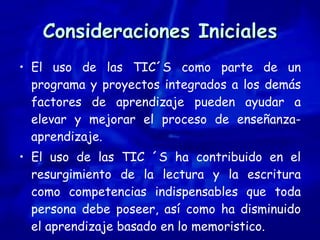 Consideraciones Iniciales El uso de las TIC´S como parte de un programa y proyectos integrados a los demás factores de aprendizaje pueden ayudar a elevar y mejorar el proceso de enseñanza-aprendizaje. El uso de las TIC ´S ha contribuido en el resurgimiento de la lectura y la escritura como competencias indispensables que toda persona debe poseer, así como ha disminuido el aprendizaje basado en lo memoristico. 