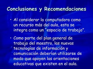 Conclusiones y Recomendaciones Al considerar la computadora como un recurso más del aula, esta se integra como un “espacio de trabajo”. Como parte del plan general de trabajo del maestro, las nuevas tecnologías de información y comunicación deberían utilizarse de modo que apoyen las orientaciones educativas que existen en el aula. 