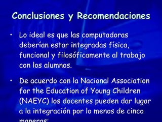 Conclusiones y Recomendaciones Lo ideal es que las computadoras deberían estar integradas física, funcional y filosóficamente al trabajo con los alumnos.  De acuerdo con la Nacional Association for the Education of Young Children (NAEYC) los docentes pueden dar lugar a la integración por lo menos de cinco maneras: 