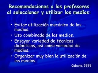 Recomendaciones a los profesores al seleccionar y utilizar los medios: Evitar utilización mecánica de los medios. Uso combinado de los medios. Ensayar variedad de técnicas didácticas, así como variedad de medios. Organizar muy bien la utilización de los medios. Cabero, 1999 