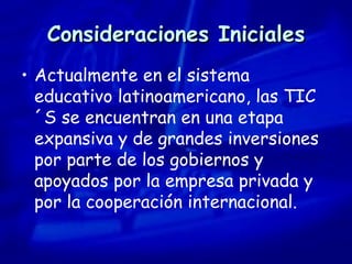 Consideraciones Iniciales Actualmente en el sistema educativo latinoamericano, las TIC´S se encuentran en una etapa expansiva y de grandes inversiones por parte de los gobiernos y apoyados por la empresa privada y por la cooperación internacional. 
