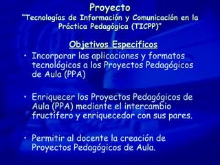 Proyecto “Tecnologías de Información y Comunicación en la Práctica Pedagógica (TICPP)” Objetivos Especificos Incorporar las aplicaciones y formatos tecnológicos a los Proyectos Pedagógicos de Aula (PPA) Enriquecer los Proyectos Pedagógicos de Aula (PPA) mediante el intercambio fructífero y enriquecedor con sus pares. Permitir al docente la creación de Proyectos Pedagógicos de Aula. 