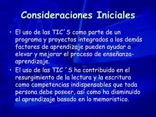 Consideraciones Iniciales El uso de las TIC´S como parte de un programa y proyectos integrados a los demás factores de aprendizaje pueden ayudar a elevar y mejorar el proceso de enseñanza-aprendizaje. El uso de las TIC ´S ha contribuido en el resurgimiento de la lectura y la escritura como competencias indispensables que toda persona debe poseer, así como ha disminuido el aprendizaje basado en lo memoristico. 