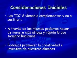 Consideraciones Iniciales Las TIC´S vienen a complementar y no a sustituir. A través de las mismas podemos hacer de manera más eficaz y rápida lo que siempre hacíamos. Podemos promover la creatividad e inventiva de nuestros alumnos. 