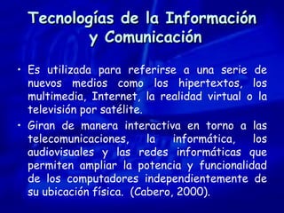 Tecnologías de la Información  y Comunicación Es utilizada para referirse a una serie de nuevos medios como los hipertextos, los multimedia, Internet, la realidad virtual o la televisión por satélite. Giran de manera interactiva en torno a las telecomunicaciones, la informática, los audiovisuales y las redes informáticas que permiten ampliar la potencia y funcionalidad de los computadores independientemente de su ubicación física.  (Cabero, 2000). 