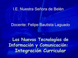 Las Nuevas Tecnologías de Información y Comunicación:   Integración Curricular I.E. Nuestra Señora de Belén Docente: Felipe Bautista Laguado 