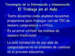 Tecnologías de la Información y Comunicación El Trabajo en el Aula Tanto docentes como alumnos necesitan prepararse para trabajar con las TIC de manera comprensiva y crítica.  Es un error utilizar las mismas de manera tradicional. La sola instalación de una sala de computadoras no es sinónimo de cambios en el proceso educativo. 