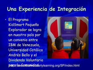 Una Experiencia de Integración El Programa KidSmart Pequeño Explorador se logra en nuestro país por un convenio entre IBM de Venezuela, Universidad Católica Andrés Bello y el Dividendo Voluntario para la Comunidad.   http://www.kidsmartearlylearning.org/SP/index.html 