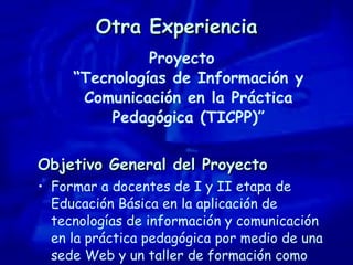Otra Experiencia Proyecto “Tecnologías de Información y Comunicación en la Práctica Pedagógica (TICPP)” Objetivo General del Proyecto Formar a docentes de I y II etapa de Educación Básica en la aplicación de tecnologías de información y comunicación en la práctica pedagógica por medio de una sede Web y un taller de formación como complemento. 