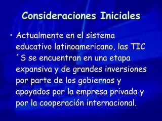 Consideraciones Iniciales Actualmente en el sistema educativo latinoamericano, las TIC´S se encuentran en una etapa expansiva y de grandes inversiones por parte de los gobiernos y apoyados por la empresa privada y por la cooperación internacional. 