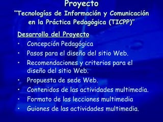 Proyecto “Tecnologías de Información y Comunicación en la Práctica Pedagógica (TICPP)” Desarrollo del Proyecto Concepción Pedagógica Pasos para el diseño del sitio Web. Recomendaciones y criterios para el diseño del sitio Web. Propuesta de sede Web. Contenidos de las actividades multimedia. Formato de las lecciones multimedia Guiones de las actividades multimedia. 