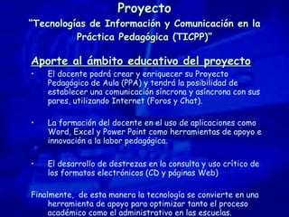 Proyecto “Tecnologías de Información y Comunicación en la Práctica Pedagógica (TICPP)” Aporte al ámbito educativo del proyecto El docente podrá crear y enriquecer su Proyecto Pedagógico de Aula (PPA) y tendrá la posibilidad de establecer una comunicación síncrona y asíncrona con sus pares, utilizando Internet (Foros y Chat). La formación del docente en el uso de aplicaciones como Word, Excel y Power Point como herramientas de apoyo e innovación a la labor pedagógica. El desarrollo de destrezas en la consulta y uso crítico de los formatos electrónicos (CD y páginas Web) Finalmente,  d e esta manera la tecnología se convierte en una herramienta de apoyo para optimizar tanto el proceso académico como el administrativo en las escuelas. 