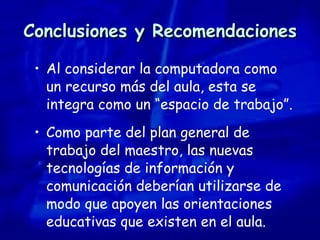 Conclusiones y Recomendaciones Al considerar la computadora como un recurso más del aula, esta se integra como un “espacio de trabajo”. Como parte del plan general de trabajo del maestro, las nuevas tecnologías de información y comunicación deberían utilizarse de modo que apoyen las orientaciones educativas que existen en el aula. 