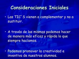 Consideraciones Iniciales Las TIC´S vienen a complementar y no a sustituir. A través de las mismas podemos hacer de manera más eficaz y rápida lo que siempre hacíamos. Podemos promover la creatividad e inventiva de nuestros alumnos. 