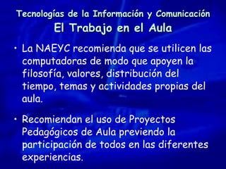 Tecnologías de la Información y Comunicación El Trabajo en el Aula La NAEYC recomienda que se utilicen las computadoras de modo que apoyen la filosofía, valores, distribución del tiempo, temas y actividades propias del aula. Recomiendan el uso de Proyectos Pedagógicos de Aula previendo la participación de todos en las diferentes experiencias. 