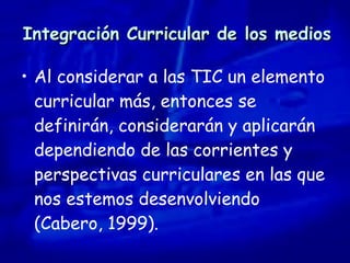 Integración Curricular de los medios Al considerar a las TIC un elemento curricular más, entonces se definirán, considerarán y aplicarán dependiendo de las corrientes y perspectivas curriculares en las que nos estemos desenvolviendo  (Cabero, 1999). 