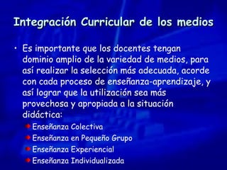 Integración Curricular de los medios Es importante que los docentes tengan dominio amplio de la variedad de medios, para así realizar la selección más adecuada, acorde con cada proceso de enseñanza-aprendizaje, y así lograr que la utilización sea más provechosa y apropiada a la situación didáctica: Enseñanza Colectiva Enseñanza en Pequeño Grupo Enseñanza Experiencial Enseñanza Individualizada 