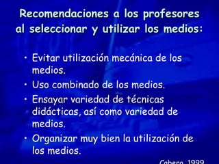 Recomendaciones a los profesores al seleccionar y utilizar los medios: Evitar utilización mecánica de los medios. Uso combinado de los medios. Ensayar variedad de técnicas didácticas, así como variedad de medios. Organizar muy bien la utilización de los medios. Cabero, 1999 