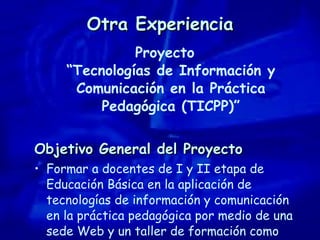 Otra Experiencia Proyecto “Tecnologías de Información y Comunicación en la Práctica Pedagógica (TICPP)” Objetivo General del Proyecto Formar a docentes de I y II etapa de Educación Básica en la aplicación de tecnologías de información y comunicación en la práctica pedagógica por medio de una sede Web y un taller de formación como complemento. 