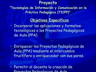 Proyecto “Tecnologías de Información y Comunicación en la Práctica Pedagógica (TICPP)” Objetivos Especificos Incorporar las aplicaciones y formatos tecnológicos a los Proyectos Pedagógicos de Aula (PPA) Enriquecer los Proyectos Pedagógicos de Aula (PPA) mediante el intercambio fructífero y enriquecedor con sus pares. Permitir al docente la creación de Proyectos Pedagógicos de Aula. 