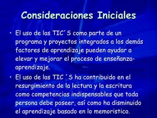 Consideraciones Iniciales El uso de las TIC´S como parte de un programa y proyectos integrados a los demás factores de aprendizaje pueden ayudar a elevar y mejorar el proceso de enseñanza-aprendizaje. El uso de las TIC ´S ha contribuido en el resurgimiento de la lectura y la escritura como competencias indispensables que toda persona debe poseer, así como ha disminuido el aprendizaje basado en lo memoristico. 