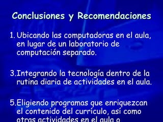 Conclusiones y Recomendaciones Ubicando las computadoras en el aula, en lugar de un laboratorio de computación separado. Integrando la tecnología dentro de la rutina diaria de actividades en el aula.  Eligiendo programas que enriquezcan el contenido del currículo, así como otras actividades en el aula o conceptos.  
