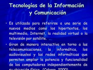 Tecnologías de la Información  y Comunicación Es utilizada para referirse a una serie de nuevos medios como los hipertextos, los multimedia, Internet, la realidad virtual o la televisión por satélite. Giran de manera interactiva en torno a las telecomunicaciones, la informática, los audiovisuales y las redes informáticas que permiten ampliar la potencia y funcionalidad de los computadores independientemente de su ubicación física.  (Cabero, 2000). 