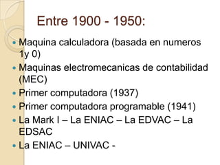 Entre 1900 - 1950:Maquina calculadora (basada en numeros 1y 0)Maquinas electromecanicas de contabilidad (MEC)Primer computadora (1937)Primer computadora programable (1941)La Mark I – La ENIAC – La EDVAC – La EDSACLa ENIAC – UNIVAC -