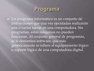  Un programa informático es un conjunto de
instrucciones que una vez ejecutadas realizarán
una o varias tareas en una computadora. Sin
programas, estas máquinas no pueden
funcionar. Al conjunto general de programas,
se le denomina software, que más
genéricamente se refiere al equipamiento lógico
o soporte lógico de una computadora digital.
 