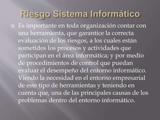  Es importante en toda organización contar con
una herramienta, que garantice la correcta
evaluación de los riesgos, a los cuales están
sometidos los procesos y actividades que
participan en el área informática; y por medio
de procedimientos de control que puedan
evaluar el desempeño del entorno informático.
Viendo la necesidad en el entorno empresarial
de este tipo de herramientas y teniendo en
cuenta que, una de las principales causas de los
problemas dentro del entorno informático.
 