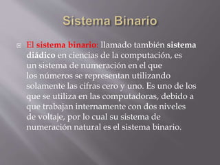  El sistema binario: llamado también sistema
diádico en ciencias de la computación, es
un sistema de numeración en el que
los números se representan utilizando
solamente las cifras cero y uno. Es uno de los
que se utiliza en las computadoras, debido a
que trabajan internamente con dos niveles
de voltaje, por lo cual su sistema de
numeración natural es el sistema binario.
 