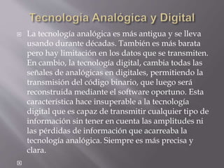  La tecnología analógica es más antigua y se lleva
usando durante décadas. También es más barata
pero hay limitación en los datos que se transmiten.
En cambio, la tecnología digital, cambia todas las
señales de analógicas en digitales, permitiendo la
transmisión del código binario, que luego será
reconstruida mediante el software oportuno. Esta
característica hace insuperable a la tecnología
digital que es capaz de transmitir cualquier tipo de
información sin tener en cuenta las amplitudes ni
las pérdidas de información que acarreaba la
tecnología analógica. Siempre es más precisa y
clara.

 