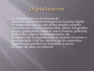  La digitalización es el proceso de
convertir información analógica en formato digital.
los materiales que se convierten pueden adoptar
varias formas: cartas, manuscritos, libros, fotografías,
mapas, grabaciones sonoras, micro formas, películas,
efemérides, objetos tridimensionales, etc.
El objetivo de la digitalización es mejorar el acceso a
los materiales. a tal fin, muchos de los materiales
digitalizados pueden ser buscados a través
de bases de datos en internet.

 