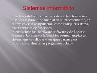  Puede ser definido como un sistema de información
que basa la parte fundamental de su procesamiento, en
el empleo de la computación, como cualquier sistema,
es un conjunto de funciones
interrelacionadas, hardware, software y de Recurso
Humano. Un sistema informático normal emplea un
sistema que usa dispositivos que se usan para
programar y almacenar programas y datos.
 