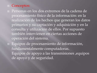 Conceptos:
 Personas en los dos extremos de la cadena de
procesamiento físico de la información: en la
realización de los hechos que generan los datos
primarios y su captación y adquisición y en la
consulta y utilización de ellos. Por supuesto
también intervienen en ciertas acciones de
operación del sistema.
 Equipos de procesamiento de información,
fundamentalmente computadoras.
Equipos de apoyo a las transmisiones ,equipos
de apoyo y de seguridad.
 