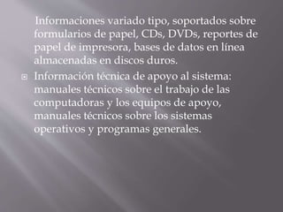 Informaciones variado tipo, soportados sobre
formularios de papel, CDs, DVDs, reportes de
papel de impresora, bases de datos en línea
almacenadas en discos duros.
 Información técnica de apoyo al sistema:
manuales técnicos sobre el trabajo de las
computadoras y los equipos de apoyo,
manuales técnicos sobre los sistemas
operativos y programas generales.
 