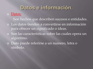  Datos:
Son hechos que describen sucesos e entidades.
 Los datos tienden a convertirse en información
para ofrecer un significado o ideas.
 Son las características sobre las cuales opera un
algoritmo.
 Dato puede referirse a un numero, letra o
símbolo.
 
