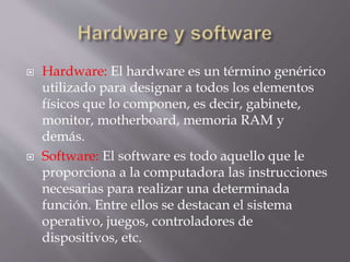  Hardware: El hardware es un término genérico
utilizado para designar a todos los elementos
físicos que lo componen, es decir, gabinete,
monitor, motherboard, memoria RAM y
demás.
 Software: El software es todo aquello que le
proporciona a la computadora las instrucciones
necesarias para realizar una determinada
función. Entre ellos se destacan el sistema
operativo, juegos, controladores de
dispositivos, etc.
 