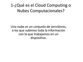 1-¿Qué es el Cloud Computing o
Nubes Computacionales?
Una nube es un conjunto de servidores,
a los que subimos toda la información
con la que trabajamos en un
dispositivo.
 