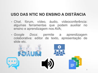 USO DAS NTIC NO ENSINO A DISTÂNCIA
• Chat, fórum, vídeo, áudio, videoconferência:
algumas ferramentas que podem auxiliar no
ensino e aprendizagem nos AVA;
• Google Docs: permite a aprendizagem
colaborativa: editor de texto, apresentação de
slide etc.
2
 