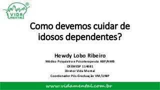 Como devemos cuidar de
idosos dependentes?
Hewdy Lobo Ribeiro
Médico Psiquiatra e Psicoterapeuta ABP/AMB
CREMESP 114681
Diretor Vida Mental
Coordenador Pós-Graduação VM/UNIP
 