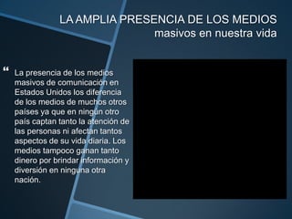 LA AMPLIA PRESENCIA DE LOS MEDIOS masivos en nuestra vidaLa presencia de los medios masivos de comunicación en Estados Unidos los diferencia de los medios de muchos otros países ya que en ningún otro país captan tanto la atención de las personas ni afectan tantos aspectos de su vida diaria. Los medios tampoco ganan tanto dinero por brindar información y diversión en ninguna otra nación. 