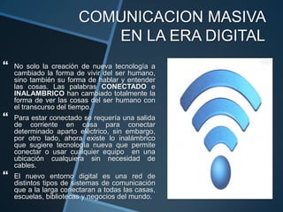 COMUNICACION MASIVA EN LA ERA DIGITALNo solo la creación de nueva tecnología a cambiado la forma de vivir del ser humano, sino también su forma de hablar y entender las cosas. Las palabras CONECTADO e INALAMBRICO han cambiado totalmente la forma de ver las cosas del ser humano con el transcurso del tiempo.Para estar conectado se requería una salida de corriente en casa para conectar determinado aparto eléctrico, sin embargo, por otro lado, ahora existe lo inalámbrico que sugiere tecnología nueva que permite conectar o usar cualquier equipo  en una ubicación cualquiera sin necesidad de cables.El nuevo entorno digital es una red de distintos tipos de sistemas de comunicación que a la larga conectaran a todas las casas, escuelas, bibliotecas y negocios del mundo.