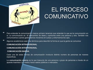 EL PROCESO COMUNICATIVOPara entender la comunicación masiva primero tenemos que entender lo que es la comunicaciónen si. La comunicación es  el intercambio de ideas y opiniones entre una persona y otra. También nos comunicamos cuando gesticulamos movemos el cuerpo y entornamos los ojos.Algunos académicos usan tres términos para describir la forma en que la gente se comunica: COMUNICACIÓN INTRAPERSONALCOMUNICACIÓN INTERPERSONAL COMUNICACIÓN MASIVA.Cada una de estas formas de comunicación involucra distinto numero de personas de manera especificas.La comunicación masiva es la que trascurre de una persona o grupo de personas a través de un aparato trasmisor (un medio) hacia vastos públicos o mercados.