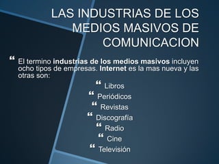 LAS INDUSTRIAS DE LOS MEDIOS MASIVOS DE COMUNICACIONEl termino industrias de los medios masivos incluyen ocho tipos de empresas. Internet es la mas nueva y las otras son:LibrosPeriódicosRevistasDiscografíaRadioCineTelevisión