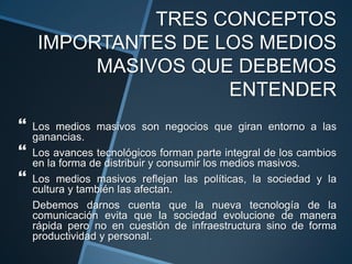 TRES CONCEPTOS IMPORTANTES DE LOS MEDIOS MASIVOS QUE DEBEMOS ENTENDERLos medios masivos son negocios que giran entorno a las ganancias.Los avances tecnológicos forman parte integral de los cambios en la forma de distribuir y consumir los medios masivos.Los medios masivos reflejan las políticas, la sociedad y la cultura y también las afectan.Debemos darnos cuenta que la nueva tecnología de la comunicación evita que la sociedad evolucione de manera rápida pero no en cuestión de infraestructura sino de forma productividad y personal.