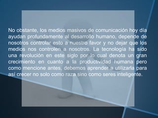 No obstante, los medios masivos de comunicación hoy día ayudan profundamente al desarrollo humano, depende de nosotros controlar esto a nuestro favor y no dejar que los medios nos controlen a nosotros. La tecnología ha sido una revolución en este siglo por lo cual denota un gran crecimiento en cuanto a la productividad humana pero como mencione antes, debemos aprender a utilizarla para así crecer no solo como raza sino como seres inteligente. 