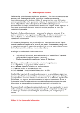1.4.2 El Enfoque de Sistemas
La interacción entre sistemas y subsistemas, actividades y funciones en una empresa son
algo muy real. Aunque puede resultar conveniente estudiar mercadotecnia
independientemente de las demás actividades de la empresa, tales como fabricación,
compras y contabilidad en las operaciones cotidianas de la organización estas funciones
no son independientes entre sí. Las políticas de contabilidad influyen en los
procedimientos de compra; los lineamientos para efectuar compras afectan el proceso de
fabricación; y este último determina la naturaleza de los programas de venta que
establece la organización.
Su objetivo fundamental es organizar y administrar las relaciones reciprocas de las
partes o subsistemas en las organizaciones. El enfoque de sistemas comienza con una
serie de objetivos y se dedica al diseño del todo a diferencia del diseño de los
componentes o subsistemas.
El enfoque de sistemas tiene una característica muy importante pues permite diseñar
sistemas para lograr la acción de las partes de una manera simultanea aun cuando estas
se encuentren separadas lo que produce un efecto total mayor al que produciría la suma
de los efectos considerados de una manera independiente.
El enfoque de sistemas tiene 2 finalidades básicas.
• Fomentar el desarrollo y la buena administración de los sistemas de operación
(flujos de dinero, finanzas, humanos y técnicos).
• Diseñar sistemas de información para la toma de decisiones.
El enfoque de sistemas además tiene ciertas características particulares:
a) Es Organizado. Se apoya en el método científico
b) Es Creador. Permite el desarrollo del analista como tal.
c) Es teórico. Se basa en métodos establecidos.
d) Es Pragmático. Proporciona soluciones reales y factibles.
Una habilidad importante de los analistas de sistemas es su capacidad para adquirir un
panorama global de todas las actividades y operaciones de una organización. Distinguir
y comprender las relaciones entre las diversas funciones de los diferentes departamentos
y considerar, a lo largo del proceso de desarrollo, el impacto que ésta tiene en toda la
organización, conducirá a los analistas a crear los sistemas de información más útiles;
útiles porque se adaptan a los que existen en ese momento en la organización.
Poner atención a la interdependencia de unidades dentro de una organización, ya sea por
medio del enfoque de sistemas o por un panorama global, es importante si se desea que
el sistema que desarrolla el analista tenga la mayor utilidad para la empresa que lo
solicita.
El Reto De Los Sistemas De Información:
10
 