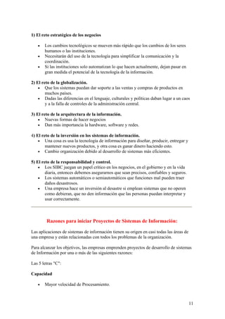 1) El reto estratégico de los negocios
• Los cambios tecnológicos se mueven más rápido que los cambios de los seres
humanos o las instituciones.
• Necesitarán del uso de la tecnología para simplificar la comunicación y la
coordinación.
• Si las instituciones solo automatizan lo que hacen actualmente, dejan pasar en
gran medida el potencial de la tecnología de la información.
2) El reto de la globalización.
• Que los sistemas puedan dar soporte a las ventas y compras de productos en
muchos países.
• Dadas las diferencias en el lenguaje, culturales y políticas daban lugar a un caos
y a la falla de controles de la administración central.
3) El reto de la arquitectura de la información.
• Nuevas formas de hacer negocios
• Dan más importancia la hardware, software y redes.
4) El reto de la inversión en los sistemas de información.
• Una cosa es usa la tecnología de información para diseñar, producir, entregar y
mantener nuevos productos, y otra cosa es ganar dinero haciendo esto.
• Cambio organización debido al desarrollo de sistemas más eficientes.
5) El reto de la responsabilidad y control.
• Los SIBC juegan un papel crítico en los negocios, en el gobierno y en la vida
diaria, entonces debemos asegurarnos que sean precisos, confiables y seguros.
• Los sistemas automáticos o semiautomáticos que funciones mal pueden traer
daños desastrosos.
• Una empresa hace un inversión al desastre si emplean sistemas que no operen
como debieran, que no den información que las personas puedan interpretar y
usar correctamente.
Razones para iniciar Proyectos de Sistemas de Información:
Las aplicaciones de sistemas de información tienen su origen en casi todas las áreas de
una empresa y están relacionadas con todos los problemas de la organización.
Para alcanzar los objetivos, las empresas emprenden proyectos de desarrollo de sistemas
de Información por una o más de las siguientes razones:
Las 5 letras "C":
Capacidad
• Mayor velocidad de Procesamiento.
11
 