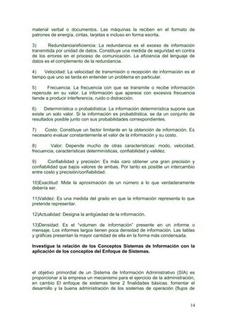 material verbal o documentos. Las máquinas la reciben en el formato de
patrones de energía, cintas, tarjetas e incluso en forma escrita.
3) Redundancia/eficiencia: La redundancia es el exceso de información
transmitida por unidad de datos. Constituye una medida de seguridad en contra
de los errores en el proceso de comunicación. La eficiencia del lenguaje de
datos es el complemento de la redundancia.
4) Velocidad: La velocidad de transmisión o recepción de información es el
tiempo que uno se tarda en entender un problema en particular.
5) Frecuencia: La frecuencia con que se transmite o recibe información
repercute en su valor. La información que aparece con excesiva frecuencia
tiende a producir interferencia, ruido o distracción.
6) Determinística o probabilística: La información determinística supone que
existe un solo valor. Si la información es probabilística, se da un conjunto de
resultados posible junto con sus probabilidades correspondientes.
7) Costo: Constituye un factor limitante en la obtención de información. Es
necesario evaluar constantemente el valor de la información y su costo.
8) Valor: Depende mucho de otras características: modo, velocidad,
frecuencia, características determinísticas, confiabilidad y validez.
9) Confiabilidad y precisión: Es más caro obtener una gran precisión y
confiabilidad que bajos valores de ambas. Por tanto es posible un intercambio
entre costo y precisión/confiabilidad.
10)Exactitud: Mide la aproximación de un número a lo que verdaderamente
debería ser.
11)Validez: Es una medida del grado en que la información representa lo que
pretende representar.
12)Actualidad: Designa la antigüedad de la información.
13)Densidad: Es el “volumen de información” presente en un informe o
mensaje. Los informes largos tienen poca densidad de información. Las tablas
y gráficas presentan la mayor cantidad de ella en la forma más condensada.
Investigue la relación de los Conceptos Sistemas de Información con la
aplicación de los conceptos del Enfoque de Sistemas.
el objetivo primordial de un Sistema de Información Administrativo (SIA) es
proporcionar a la empresa un mecanismo para el ejercicio de la administración,
en cambio El enfoque de sistemas tiene 2 finalidades básicas. fomentar el
desarrollo y la buena administración de los sistemas de operación (flujos de
14
 